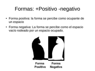 Formas: +Positivo -negativo 
● Forma positiva: la forma se percibe como ocupante de 
un espacio 
● Forma negativa: La forma se percibe como el espacio 
vacío rodeado por un espacio ocupado. 
 