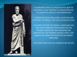 ΟΙ ΜΑΚΑΡΙΟΙ ΘΕΟΙ ΤΑ ΑΝΟΥΣΙΑ ΕΡΓΑ ΔΕΝ ΤΑ 
ΑΓΑΠΟΥΝ, ΑΛΛΑ ΤΙΜΟΥΝ ΤΗ ΔΙΚΑΙΟΣΥΝΗ ΚΑΙ 
ΤΙΣ ΕΝΑΡΕΤΕΣ ΠΡΑΞΕΙΣ ΤΩΝ ΑΝΘΡΩΠΩΝ 
Ο ΘΕΟΣ ΑΛΛΟ ΘΑ ΜΑΣ ΔΩΣΕΙ, ΑΛΛΟ ΘΑ ΜΑΣ 
ΣΤΕΡΗΣΕΙ, ΟΤΙ ΘΕΛΕΙ. ΓΙΑΤΙ ΕΧΕΙ ΕΞΟΥΣΙΑ ΣΕ ΌΛΑ 
ΤΟ ΚΡΑΣΙ ΣΥΓΧΥΖΕΙ ΤΟ ΜΥΑΛΟ. ΑΝΑΓΚΑΖΕΙ ΚΑΙ 
ΤΟΝ ΠΟΛΥ ΣΟΦΟ ΝΑ ΤΡΑΓΟΥΔΗΣΕΙ ΚΑΙ ΝΑ 
ΓΕΛΑΣΕΙ ΑΠΑΛΑ ΚΑΙ ΤΟΝ ΠΑΡΑΚΙΝΕΙ ΝΑ 
ΧΟΡΕΨΕΙ ΚΑΙ ΤΟΥ ΠΑΙΡΝΕΙ ΚΑΠΟΙΟ ΛΟΓΟ, ΠΟΥ 
ΒΕΒΑΙΑ ΘΑ ΗΤΑΝ ΠΡΟΤΙΜΟΤΕΡΟ ΝΑ ΕΜΕΝΕ 
ΜΥΣΤΙΚΟΣ 
ΚΑΛΥΤΕΡΑ ΕΙΝΑΙ ΟΛΑ ΝΑ ΓΙΝΟΝΤΑΙ ΜΕ ΜΕΤΡΟ 
 