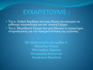 ΕΥΧΑΡΙΣΤΟΥΜΕ : 
 Tην κ. Κοθρά Βαρβάρα που μας έδωσε την ευκαιρία να 
μάθουμε περισσότερα για τον ποιητή Όμηρο. 
 Τον κ. Μαραθιανό Γιώργο που μας δάνεισε το εργαστήριο 
πληροφορικής για την πραγματοποίηση της εργασίας. 
Με αγάπη τα μέλη της ομάδας Ά: 
Mαυρίδης Πέτρος 
Μαστοράκη Δήμητρα 
Μουχαρρέμι Ιωάννα και 
Νικηφόρου Μαριλένα 
