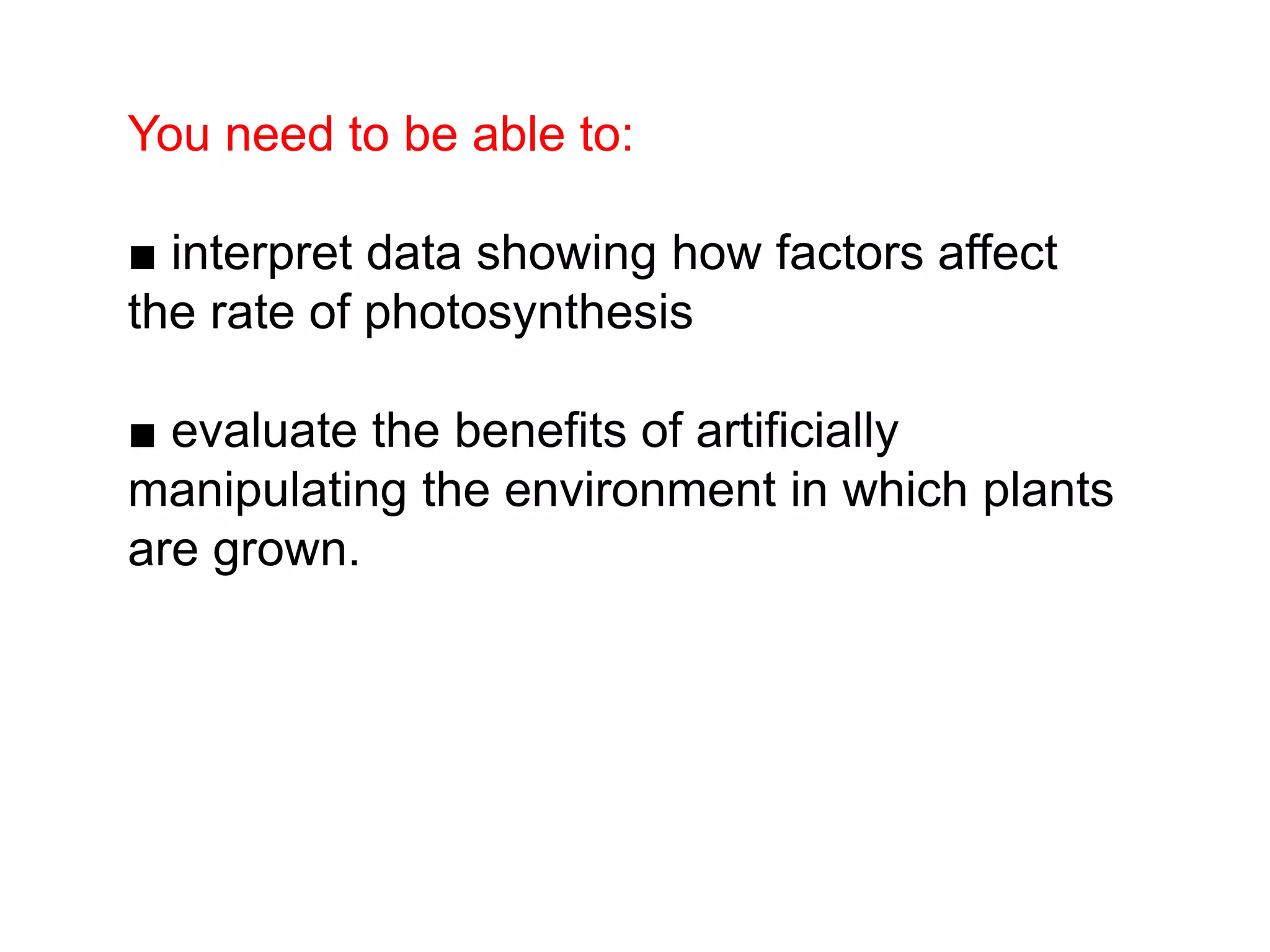 You need to be able to:
■ interpret data showing how factors affect
the rate of photosynthesis
■ evaluate the benefits of artificially
manipulating the environment in which plants
are grown.
 