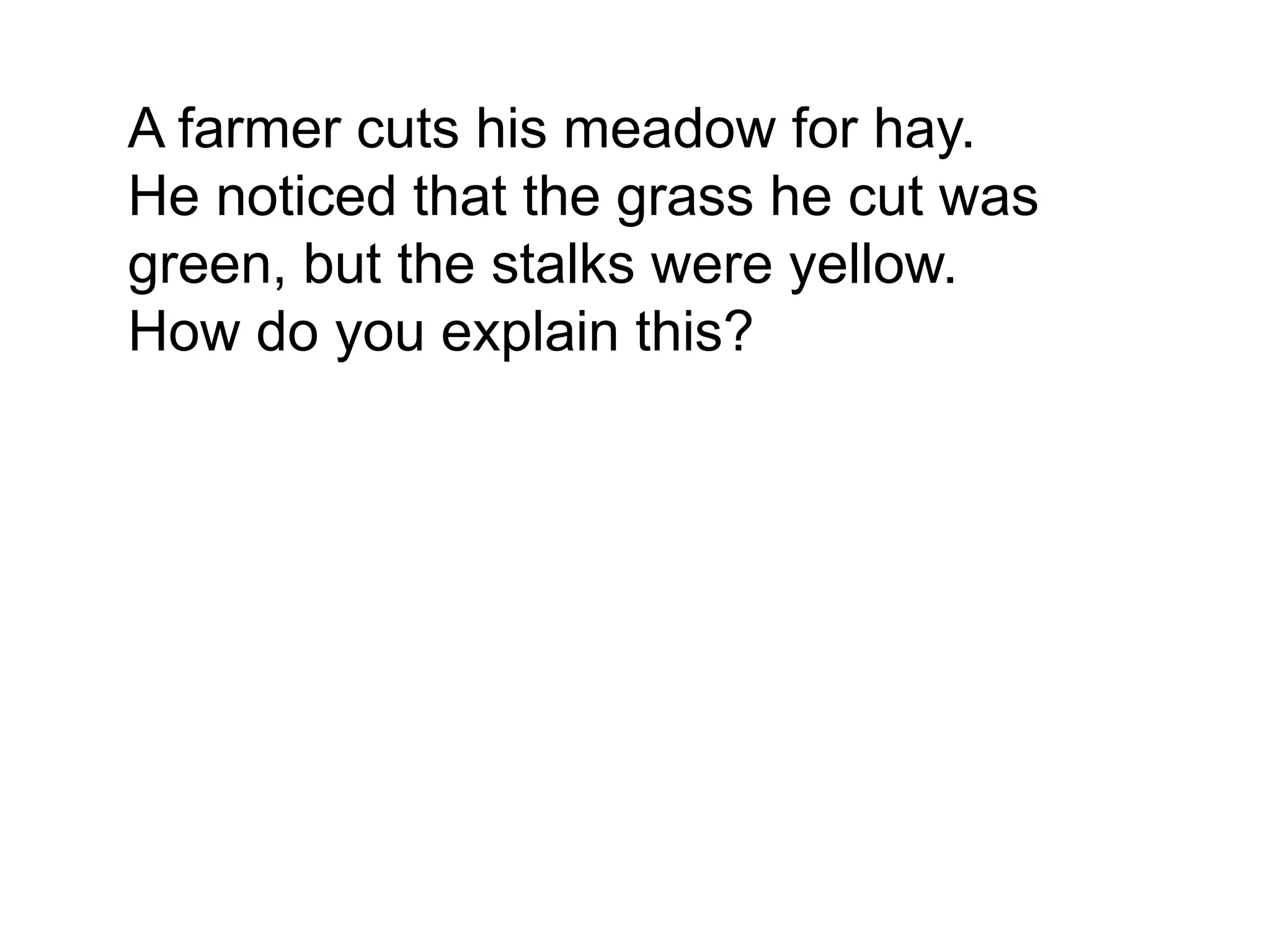 A farmer cuts his meadow for hay.
He noticed that the grass he cut was
green, but the stalks were yellow.
How do you explain this?
 