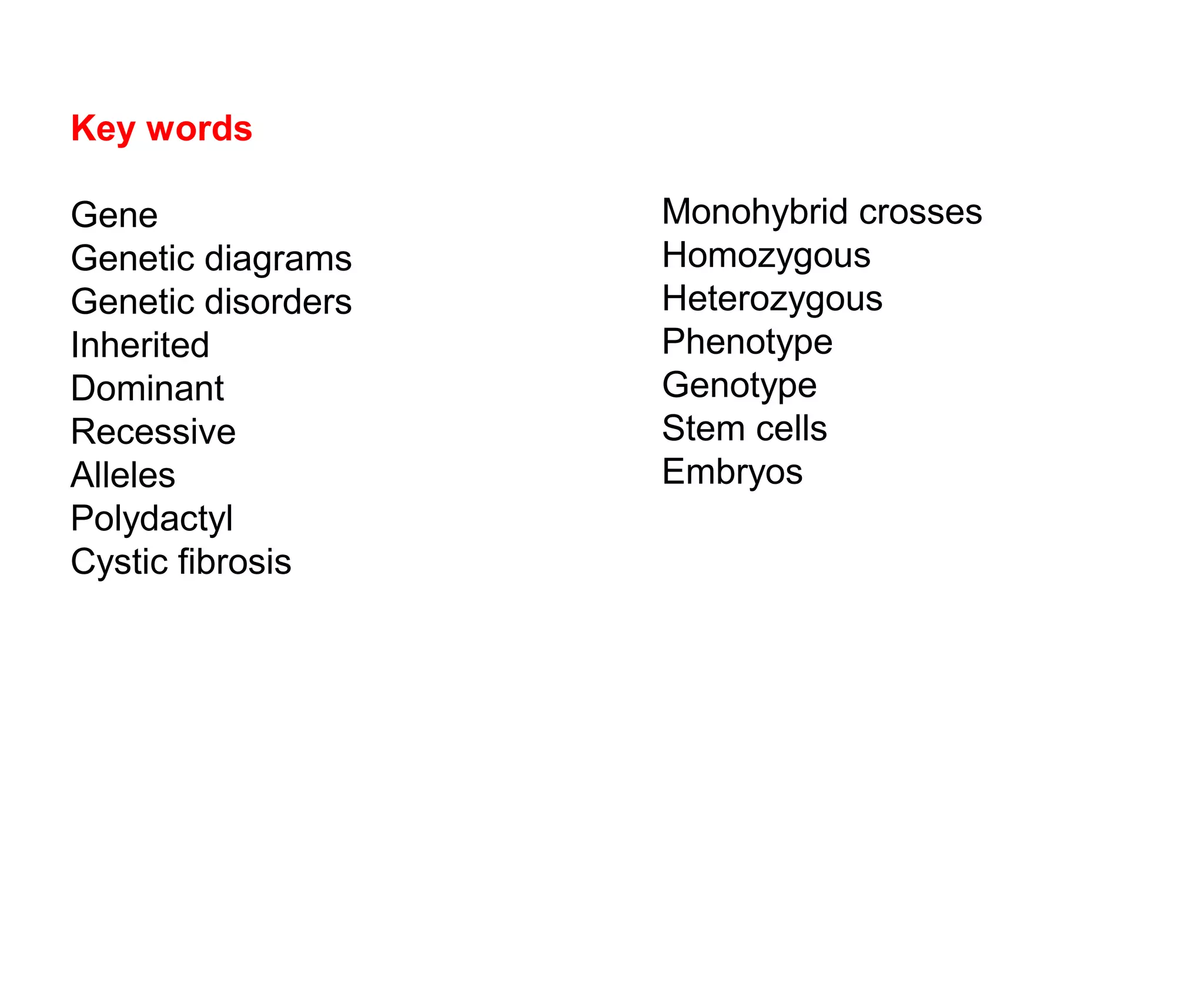 You are the result of two things...
and
Key words
Gene
Genetic diagrams
Genetic disorders
Inherited
Dominant
Recessive
Alleles
Polydactyl
Cystic fibrosis
Monohybrid crosses
Homozygous
Heterozygous
Phenotype
Genotype
Stem cells
Embryos
 