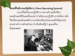 ระบบที่ไม่มีระบบปฏิบัติการ (Non Operating System)
ระบบที่ไม่มีระบบปฏิบัติการ หมายถึง ยุคที่เครื่อง
คอมพิวเตอร์ที่มีแต่เครื่องเปล่าๆ ไม่มีระบบปฏิบัติการ ดังนั้นการสั่ง
ให้เครื่องคอมพิวเตอร์ทางานจะต้องเขียนโปรแกรมสั่งให้อุปกรณ์
ทุกอย่างทางานด้วยตัวเอง จาเป็นต้องมีผู้ 1 ดูแลเครื่อง
(Operator)
 