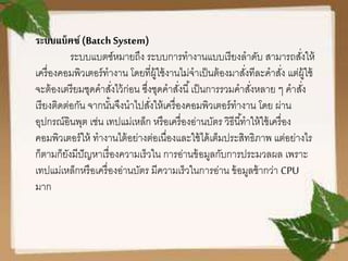 ระบบแบ็ฅช์(Batch System)
ระบบแบตซ์หมายถึง ระบบการทางานแบบเรียงลาดับ สามารถสั่งให้
เครื่องคอมพิวเตอร์ทางาน โดยที่ผู้ใช้งานไม่จาเป็นต้องมาสั่งทีละคาสั่ง แต่ผู้ใช้
จะต้องเตรียมชุดคาสั่งไว้ก่อน ซึ่งชุดคาสั่งนี้เป็นการรวมคาสั่งหลาย ๆ คาสั่ง
เรียงติดต่อกัน จากนั้นจึงนาไปสั่งให้เครื่องคอมพิวเตอร์ทางาน โดย ผ่าน
อุปกรณ์อินพุต เช่น เทปแม่เหล็ก หรือเครื่องอ่านบัตร วิธีนี้ทาให้ใช้เครื่อง
คอมพิวเตอร์ให้ ทางานไต้อย่างต่อเนื่องและใช้ได้เต็มประสิทธิภาพ แต่อย่างไร
ก็ตามก็ยังมีปัญหาเรื่องความเร็วใน การอ่านข้อมูลกับการประมวลผล เพราะ
เทปแม่เหล็กหรือเครื่องอ่านบัตร มีความเร็วในการอ่าน ข้อมูลช้ากว่า CPU
มาก
 