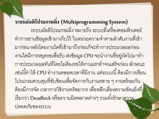 ระบบมัลติโปรแกรมมิ่ง (MultiprogrammingSystem)
ระบบมัลติโปรแกรมมิ่ง หมายถึง ระบบที่เครื่องคอมพิวเตอร์
ทาการอ่านข้อมูลเข้ามาเก็บไว้ ในหน่วยความจาตามลาดับงานที่เข้า
มาก่อน-หลังโดยงานใดที่เข้ามาถึงก่อนก็จะทาการประมวลผลก่อน
งานใดมีการหยุดรอเพื่อรับ-ส่งข้อมูล CPU จะนางานที่อยู่ถัดไปมาทา
การประมวลผลทันทีโดยไม่ต้องรอให้งานแรกทาจนเสร็จก่อน ลักษณะ
เช่นนี้ทาให้ CPU ทางานตลอดเวลาที่มีงาน แต่ระบบนี้ต้องมีการเขียน
โปรแกรมควบคุมที่ซับซ้อนเพื่อจัดการกับงานหลาย ๆ งานพร้อมกัน
ต้องมีการจัด เวลาการใช้งานทรัพยากร เพื่อหลีกเลี่ยงความขัดแย้งที่
เรียกว่า Deadlock หรือความผิดพลาดต่างๆ รวมทั้งรักษาความ
ปลอดภัยของระบบ
 
