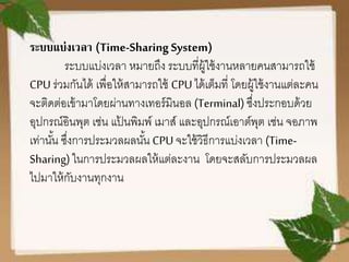 ระบบแบ่งเวลา (Time-SharingSystem)
ระบบแบ่งเวลา หมายถึง ระบบที่ผู้ใช้งานหลายคนสามารถใช้
CPUร่วมกันได้ เพื่อให้สามารถใช้ CPU ได้เต็มที่ โดยผู้ใช้งานแต่ละคน
จะติดต่อเข้ามาโดยผ่านทางเทอร์มินอล (Terminal) ซึ่งประกอบด้วย
อุปกรณ์อินพุต เช่น แป้ นพิมพ์ เมาส์ และอุปกรณ์เอาต์พุต เช่น จอภาพ
เท่านั้น ซึ่งการประมวลผลนั้น CPU จะใช้วิธีการแบ่งเวลา (Time-
Sharing)ในการประมวลผลให้แต่ละงาน โดยจะสลับการประมวลผล
ไปมาให้กับงานทุกงาน
 