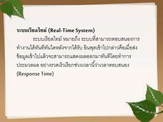 ระบบเรียลไทม์ (Real-Time System)
ระบบเรียลไทม์ หมายถึง ระบบที่สามารถตอบสนองการ
ทางานได้ทันทีทันใดหลังจากได้รับ อินพุตเข้าไปกล่าวคือเมื่อส่ง
ข้อมูลเข้าไปแล้วจะสามารถแสดงผลออกมาทันทีโดยทาการ
ประมวลผล อย่างรวดเร็วเรียกช่วงเวลานี้ว่าเวลาตอบสนอง
(Response Time)
 