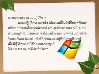 ความหมายของระบบปฏิบัติการ
ระบบปฏิบัติการ หมายถึง โปรแกรมที่มีหน้าที่ในการจัดสรร
ทรัพยากร ของเครื่องคอมพิวเตอร์ ควบคุมประมวลผลของโปรแกรม
ควบคุมอุปกรณ์ รวมทั้งการส่งข้อมูลเข้า/ออก ระหว่างอุปกรณ์ต่างๆ
ในคอมพิวเตอร์และทาหน้าที่ติดต่อระหว่างผู้ใช้กับคอมพิวเตอร์
เพื่อให้ผู้ใช้สามารถใช้โปรแกรมประยุกต์
ได้อย่างสะดวกและมีประสิทธิภาพ
 
