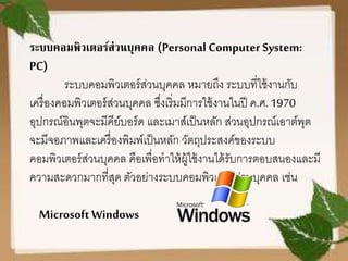 ระบบคอมพิวเตอร์ส่วนบุคคล (Personal Computer System:
PC)
ระบบคอมพิวเตอร์ส่วนบุคคล หมายถึง ระบบที่ใช้งานกับ
เครื่องคอมพิวเตอร์ส่วนบุคคล ซึ่งเริ่มมีการใช้งานในปี ค.ศ. 1970
อุปกรณ์อินพุตจะมีคีย์บอร์ด และเมาส์เป็นหลัก ส่วนอุปกรณ์เอาต์พุต
จะมีจอภาพและเครื่องพิมพ์เป็นหลัก วัตถุประสงค์ของระบบ
คอมพิวเตอร์ส่วนบุคคล คือเพื่อทาให้ผู้ใช้งานได้รับการตอบสนองและมี
ความสะดวกมากที่สุด ตัวอย่างระบบคอมพิวเตอร์ส่วนบุคคล เช่น
Microsoft Windows
 