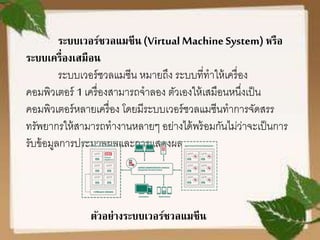 ระบบเวอร์ชวลแมชีน (VirtualMachineSystem) หรือ
ระบบเครื่องเสมือน
ระบบเวอร์ชวลแมซีน หมายถึง ระบบที่ทาให้เครื่อง
คอมพิวเตอร์ 1 เครื่องสามารถจาลอง ตัวเองให้เสมือนหนึ่งเป็น
คอมพิวเตอร์หลายเครื่อง โดยมีระบบเวอร์ชวลแมซีนทาการจัดสรร
ทรัพยากรให้สามารถทางานหลายๆ อย่างได้พร้อมกันไม่ว่าจะเป็นการ
รับข้อมูลการประมวลผลและการแสดงผล
ตัวอย่างระบบเวอร์ชวลแมชีน
 