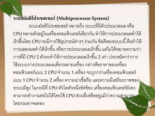 ระบบมัลติโปรเซสเซอร์ (Multiprocessor System)
ระบบมัลติโปรเซสเซอร์ หมายถึง ระบบที่มีตัวประมวลผล หรือ
CPUหลายตัวอยู่ในเครื่องคอมพิวเตอร์เดียวกัน ทาให้การประมวลผลทาได้
เร็วขึ้นโดย CPUจะมีการใช้อุปกรณ์ต่างๆ ร่วมกัน ข้อดีของระบบนี้คือทาให้
การแสดงผลทาได้เร็วขึ้น หรือการประมวลผลเร็วขึ้น แต่ไม่ได้หมายความว่า
การที่มี CPU2ตัวจะทาให้การประมวลผลเร็วขึ้น 2 เท่า ประหยัดกว่าการ
ใช้ระบบการประมวลผลเดี่ยวหลายเครื่อง กล่าวคือราคาของเครื่อง
คอมพิวเตอร์แบบ 2 CPUจานวน 1เครื่อง จะถูกกว่าเครื่องคอมพิวเตอร์
แบบ 1 CPUจานวน 2 เครื่อง ความน่าเชื่อถือ และความมีเสถียรภาพของ
ระบบมีสูง ในกรณีที่ CPUตัวใดตัวหนึ่งขัดข้อง เครื่องคอมพิวเตอร์ยังคง
สามารถทางานต่อไปได้โดยใช้ CPUส่วนที่เหลืออยู่แม้ว่าความสามารถ
โดยรวมอาจลดลง
 