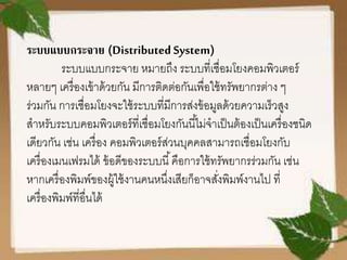 ระบบแบบกระจาย (Distributed System)
ระบบแบบกระจาย หมายถึง ระบบที่เชื่อมโยงคอมพิวเตอร์
หลายๆ เครื่องเข้าด้วยกัน มีการติดต่อกันเพื่อใช้ทรัพยากรต่าง ๆ
ร่วมกัน การเชื่อมโยงจะใช้ระบบที่มีการส่งข้อมูลด้วยความเร็วสูง
สาหรับระบบคอมพิวเตอร์ที่เชื่อมโยงกันนี้ไม่จาเป็นต้องเป็นเครื่องชนิด
เดียวกัน เช่น เครื่อง คอมพิวเตอร์ส่วนบุคคลสามารถเชื่อมโยงกับ
เครื่องเมนเฟรมได้ ข้อดีของระบบนี้คือการใช้ทรัพยากรร่วมกัน เช่น
หากเครื่องพิมพ์ของผู้ใช้งานคนหนึ่งเสียก็อาจสั่งพิมพ์งานไป ที่
เครื่องพิมพ์ที่อื่นได้
 