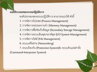 องค์ประกอบของระบบปฏิบัติการ
องค์ประกอบของระบบปฏิบัติการ สามารถแบ่งได้ ดังนี้
1. การจัดการโปรเซส (Process Management)
2. การจัดการหน่วยความจา (Memory Management)
3. การจัดการสื่อจัดเก็บข้อมูล (Secondary Storage Management)
4. การจัดการระบบอินพุต/เอาต์พุต (I/O System Management)
5. การจัดการไฟล์ (File Management)
6. ระบบเครือข่าย (Networking)
7. ระบบป้ องกัน (Protection System)8. ระบบตัวแปลคาสั่ง
(Command-Interpreter System)
 