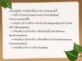 ระบบปฏิบัติการจะมีหน้าที่ในดารจัดการโปรเซส ดังนี้
-การสร้างโปรเซส (Create)และลบโปรเซส (Delete)
ของระบบและของผู้ใช้
-การหยุดการทางานชั่วคราวของโปรเซส (Suspend) และทาโปรเซส
ต่อไป (Resumption)
-การจัดเตรียมกลไกสาหรับการซินโครไนซ์โปรเซส (Process
Synchronization)
-การจัดเตรียมกลไกสาหรับการติดต่อสื่อสารโปรเซส (Interprocess
Communication)
-การจัดเตรียมกลไกการแก้ไข Deadlock
 