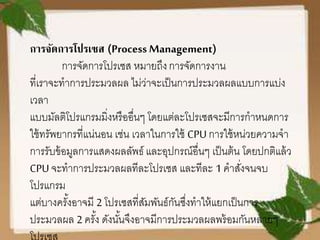 การจัดการโปรเซส (Process Management)
การจัดการโปรเซส หมายถึงการจัดการงาน
ที่เราจะทาการประมวลผล ไม่ว่าจะเป็นการประมวลผลแบบการแบ่ง
เวลา
แบบมัลติโปรแกรมมิ่งหรืออื่นๆ โดยแต่ละโปรเซสจะมีการกาหนดการ
ใช้ทรัพยากรที่แน่นอน เช่น เวลาในการใช้ CPUการใช้หน่วยความจา
การรับข้อมูลการแสดงผลลัพธ์ และอุปกรณ์อื่นๆ เป็นต้น โดยปกติแล้ว
CPUจะทาการประมวลผลทีละโปรเซส และทีละ 1 คาสั่งจนจบ
โปรแกรม
แต่บางครั้งอาจมี 2 โปรเซสที่สัมพันธ์กันซึ่งทาให้แยกเป็นการ
ประมวลผล 2 ครั้ง ดังนั้นจึงอาจมีการประมวลผลพร้อมกันหลายๆ
 