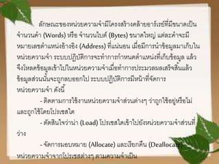 ลักษณะของหน่วยความจามีโครงสร้างคล้ายอาร์เรย์ที่มีขนาดเป็น
จานวนคา (Words) หรือ จานวนไบต์ (Bytes)ขนาดใหญ่ แต่ละคาจะมี
หมายเลขตาแหน่งอ้างอิง (Address) ที่แน่นอน เมื่อมีการนาข้อมูลมาเก็บใน
หน่วยความจา ระบบปฏิบัติการจะทาการกาหนดตาแหน่งที่เก็บข้อมูล แล้ว
จึงโหลดข้อมูลเข้าไปในหน่วยความจาเมื่อทาการประมวลผลเสร็จสิ้นแล้ว
ข้อมูลส่วนนั้นจะถูกลบออกไประบบปฏิบัติการมีหน้าที่จัดการ
หน่วยความจา ดังนี้
-ติดตามการใช้งานหน่วยความจาส่วนต่างๆ ว่าถูกใช้อยู่หรือไม่
และถูกใช้โดยโปรเซสใด
-ตัดสินใจว่าน่า (Load) โปรเซสใดเข้าไปยังหน่วยความจาส่วนที่
ว่าง
-จัดการมอบหมาย (Allocate)และเรียกคืน (Deallocate)
หน่วยความจาจากโปรเซสต่างๆ ตามความจาเป็น
 