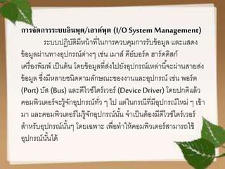 การจัดการระบบอินพุต/เอาต์พุต (I/O System Management)
ระบบปฏิบัติมีหน้าที่ในการควบคุมการรับข้อมูล และแสดง
ข้อมูลผ่านทางอุปกรณ์ต่างๆ เช่น เมาส์ คีย์บอร์ด ฮาร์ดดิสก์
เครื่องพิมพ์ เป็นต้น โดยข้อมูลที่ส่งไปยังอุปกรณ์เหล่านี้จะผ่านสายส่ง
ข้อมูล ซึ่งมีหลายชนิดตามลักษณะของงานและอุปกรณ์ เช่น พอร์ต
(Port) บัส (Bus) และดีไวซ์ไดร์เวอร์ (Device Driver) โดยปกติแล้ว
คอมพิวเตอร์จะรู้จักอุปกรณ์ทั่ว ๆ ไป แต่ในกรณีที่มีอุปกรณ์ใหม่ ๆ เข้า
มา และคอมพิวเตอร์ไม่รู้จักอุปกรณ์นั้น จาเป็นต้องมีดีไวซ์ไดร์เวอร์
สาหรับอุปกรณ์นั้นๆ โดยเฉพาะ เพื่อทาให้คอมพิวเตอร์สามารถใช้
อุปกรณ์นั้นได้
 