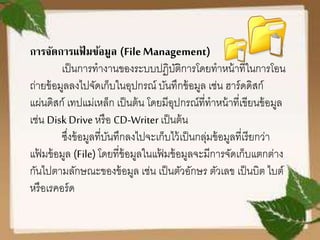 การจัดการแฟ้ มข้อมูล (FileManagement)
เป็นการทางานของระบบปฏิบัติการโดยทาหน้าที่ในการโอน
ถ่ายข้อมูลลงไปจัดเก็บในอุปกรณ์ บันทึกข้อมูล เช่น ฮาร์ดดิสก์
แผ่นดิสก์ เทปแม่เหล็ก เป็นต้น โดยมีอุปกรณ์ที่ทาหน้าที่เขียนข้อมูล
เช่น Disk Drive หรือ CD-Writerเป็นต้น
ซึ่งข้อมูลที่บันทึกลงไปจะเก็บไว้เป็นกลุ่มข้อมูลที่เรียกว่า
แฟ้ มข้อมูล (File) โดยที่ข้อมูลในแฟ้ มข้อมูลจะมีการจัดเก็บแตกต่าง
กันไปตามลักษณะของข้อมูล เช่น เป็นตัวอักษร ตัวเลข เป็นบิต ไบต์
หรือเรคอร์ด
 