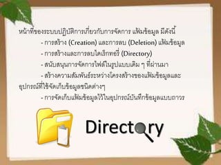 หน้าที่ของระบบปฏิบัติการเกี่ยวกับการจัดการ แฟ้ มข้อมูล มีดังนี้
-การสร้าง (Creation)และการลบ (Deletion)แฟ้ มข้อมูล
-การสร้างและการลบไดเร็กทอรี่ (Directory)
-สนับสนุนการจัดการไฟล์ในรูปแบบเดิม ๆ ที่ผ่านมา
-สร้างความสัมพันธ์ระหว่างโครงสร้างของแฟ้ มข้อมูลและ
อุปกรณ์ที่ใช้จัดเก็บข้อมูลชนิดต่างๆ
-การจัดเก็บแฟ้ มข้อมูลไว้ในอุปกรณ์บันทึกข้อมูลแบบถาวร
 