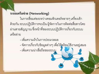 ระบบเครือข่าย (Networking)
ในการเชื่อมต่อระหว่างคอมพิวเตอร์หลายๆเครื่องเข้า
ด้วยกัน ระบบปฏิบัติการจะเป็น ผู้จัดการในการติดต่อสื่อสารโดย
ผ่านสายสัญญาณ ซึ่งหน้าที่ของระบบปฏิบัติการเกี่ยวกับระบบ
เครือข่าย
- เพิ่มความเร็วในการประมวลผล
- จัดการเกี่ยวกับข้อมูลต่างๆ เพื่อให้พร้อมใช้งานอยู่เสมอ
- เพิ่มความน่าเชื่อถือของระบบ
 