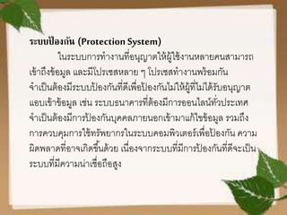 ระบบป้ องกัน (Protection System)
ในระบบการทางานที่อนุญาตให้ผู้ใช้งานหลายคนสามารถ
เข้าถึงข้อมูล และมีโปรเซสหลาย ๆ โปรเซสทางานพร้อมกัน
จาเป็นต้องมีระบบป้ องกันที่ดีเพื่อป้ องกันไม่ให้ผู้ที่ไม่ได้รับอนุญาต
แอบเข้าข้อมูล เช่น ระบบธนาคารที่ต้องมีการออนไลน์ทั่วประเทศ
จาเป็นต้องมีการป้ องกันบุคคลภายนอกเข้ามาแก้ไขข้อมูล รวมถึง
การควบคุมการใช้ทรัพยากรในระบบคอมพิวเตอร์เพื่อป้ องกัน ความ
ผิดพลาดที่อาจเกิดขึ้นด้วย เนื่องจากระบบที่มีการป้ องกันที่ดีจะเป็น
ระบบที่มีความน่าเชื่อถือสูง
 