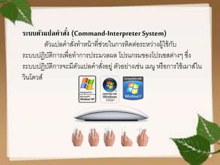 ระบบตัวแปลคาสั่ง (Command-InterpreterSystem)
ตัวแปลคาสั่งทาหน้าที่ช่วยในการติดต่อระหว่างผู้ใช้กับ
ระบบปฏิบัติการเพื่อทาการประมวลผล โปรแกรมของโปรเซสต่างๆ ซึ่ง
ระบบปฏิบัติการจะมีตัวแปลคาสั่งอยู่ ตัวอย่างเช่น เมนู หรือการใช้เมาส์ใน
วินโดวส์
 