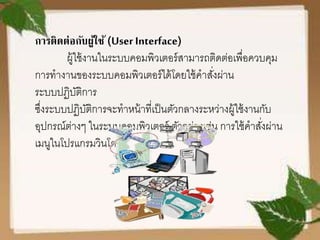 การติดต่อกับผู้ใช้ (User Interface)
ผู้ใช้งานในระบบคอมพิวเตอร์สามารถติดต่อเพื่อควบคุม
การทางานของระบบคอมพิวเตอร์ได้โดยใช้คาสั่งผ่าน
ระบบปฏิบัติการ
ซึ่งระบบปฏิบัติการจะทาหน้าที่เป็นตัวกลางระหว่างผู้ใช้งานกับ
อุปกรณ์ต่างๆ ในระบบคอมพิวเตอร์ ตัวอย่างเช่น การใช้คาสั่งผ่าน
เมนูในโปรแกรมวินโดวส์
 