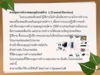ควบคุมการทางานของอุปกรณ์ต่าง ๆ (Control Devices)
ในระบบคอมพิวเตอร์ ผู้ใช้งานไม่จาเป็นต้องทราบกลไกการทางาน
ของเครื่องคอมพิวเตอร์และอุปกรณ์ต่าง ๆ เนื่องจากระบบปฏิบัติการจะทา
หน้าที่ควบคุมการทางานของอุปกรณ์ต่าง ๆให้ทางานร่วมกันอย่างเป็นระบบ
มีความสอดคล้องกัน และสามารถทางานได้ตรงตามวัตถุประสงค์ของ
ผู้ใช้งาน ซึ่งระบบปฏิบัติการจะประกอบไปด้วยโปรแกรมย่อยมากมาย
โปรแกรมย่อยแต่ละโปรแกรม
ทาหน้าที่ควบคุมอุปกรณ์ต่างชนิดกัน
ตัวอย่างเช่น โปรแกรมย่อย
ที่ใช้ควบคุมการทางานของดิสก์
โปรแกรมย่อยที่ใช้ควบคุมการทางานของจอภาพ เป็นต้น โปรแกรมย่อย
เหล่านี้
สามารถเรียกใช้งานได้ทันที โดยผ่านทาง System Call
 