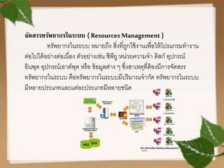 จัดสรรทรัพยากรในระบบ ( ResourcesManagement )
ทรัพยากรในระบบ หมายถึง สิ่งที่ถูกใช้งานเพื่อให้โปรแกรมทางาน
ต่อไปได้อย่างต่อเนื่อง ตัวอย่างเช่น ซีพียู หน่วยความจา ดิสก์ อุปกรณ์
อินพุต อุปกรณ์เอาต์พุต หรือ ข้อมูลต่าง ๆ ซึ่งสาเหตุที่ต้องมีการจัดสรร
ทรัพยากรในระบบ คือทรัพยากรในระบบมีปริมาณจากัด ทรัพยากรในระบบ
มีหลายประเภทและแต่ละประเภทมีหลายชนิด
 