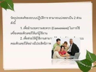 วัตถุประสงค์ของระบบปฏิบัติการ สามารถแบ่งออกเป็น 2 ส่วน
ดังนี้
1. เพื่ออานวยความสะดวก (Convenient)ในการใช้
เครื่องคอมพิวเตอร์ให้แก่ผู้ใช้งาน
2. เพื่อช่วยให้ผู้ใช้งานสามารถใช้อุปกรณ์ต่าง ๆ ในระบบ
คอมพิวเตอร์ได้อย่างมีประสิทธิภาพ
 