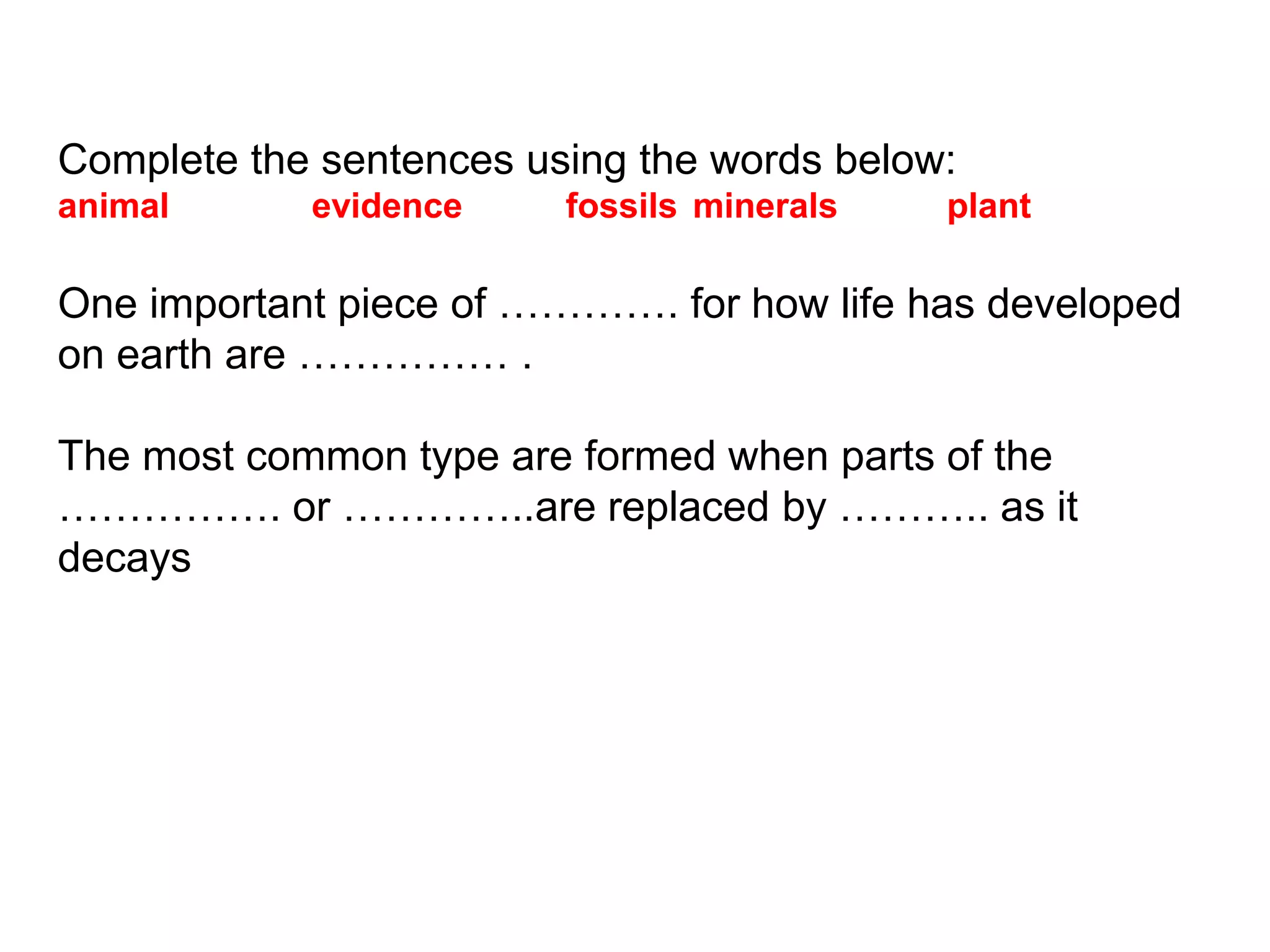 Complete the sentences using the words below:
animal evidence fossils minerals plant
One important piece of …………. for how life has developed
on earth are …………… .
The most common type are formed when parts of the
……………. or …………..are replaced by ……….. as it
decays
 