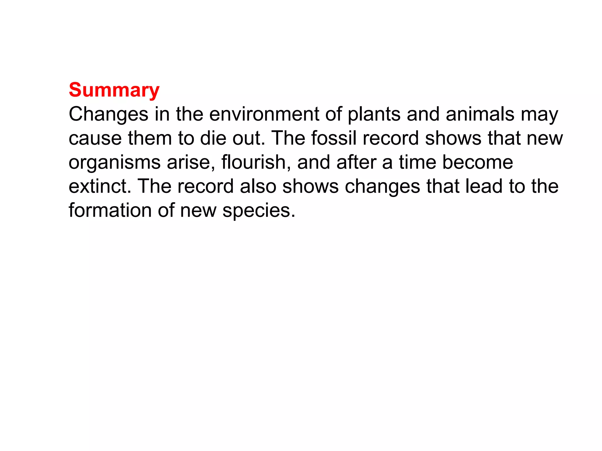 Summary
Changes in the environment of plants and animals may
cause them to die out. The fossil record shows that new
organisms arise, flourish, and after a time become
extinct. The record also shows changes that lead to the
formation of new species.
 