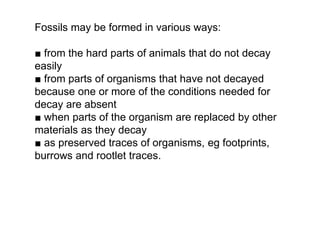 ■ from the hard parts of animals that do not decay
easily
■ from parts of organisms that have not decayed
because one or more of the conditions needed for
decay are absent
■ when parts of the organism are replaced by other
materials as they decay
■ as preserved traces of organisms, eg footprints,
burrows and rootlet traces.
Fossils may be formed in various ways:
 