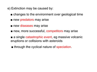 ■ changes to the environment over geological time
e) Extinction may be caused by:
■ new predators may arise
■ new diseases may arise
■ new, more successful, competitors may arise
■ a single catastrophic event, eg massive volcanic
eruptions or collisions with asteroids
■ through the cyclical nature of speciation.
 