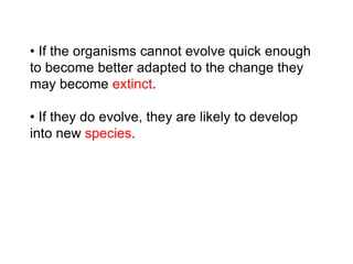 • If the organisms cannot evolve quick enough
to become better adapted to the change they
may become extinct.
• If they do evolve, they are likely to develop
into new species.
 