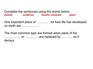 Complete the sentences using the words below:
animal evidence fossils minerals plant
One important piece of …………. for how life has developed
on earth are …………… .
The most common type are formed when parts of the
……………. or …………..are replaced by ……….. as it
decays
 