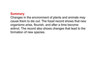 Summary
Changes in the environment of plants and animals may
cause them to die out. The fossil record shows that new
organisms arise, flourish, and after a time become
extinct. The record also shows changes that lead to the
formation of new species.
 
