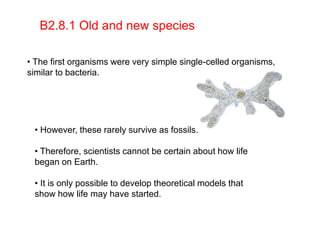 B2.8.1 Old and new species
• The first organisms were very simple single-celled organisms,
similar to bacteria.
• However, these rarely survive as fossils.
• Therefore, scientists cannot be certain about how life
began on Earth.
• It is only possible to develop theoretical models that
show how life may have started.
 