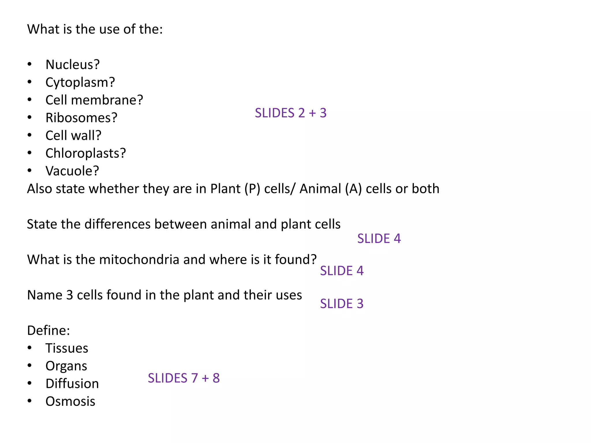 What is the use of the:
• Nucleus?
• Cytoplasm?
• Cell membrane?
• Ribosomes?
• Cell wall?
• Chloroplasts?
• Vacuole?
Also state whether they are in Plant (P) cells/ Animal (A) cells or both
State the differences between animal and plant cells
What is the mitochondria and where is it found?
Name 3 cells found in the plant and their uses
Define:
• Tissues
• Organs
• Diffusion
• Osmosis
SLIDES 2 + 3
SLIDE 4
SLIDE 3
SLIDE 4
SLIDES 7 + 8
 