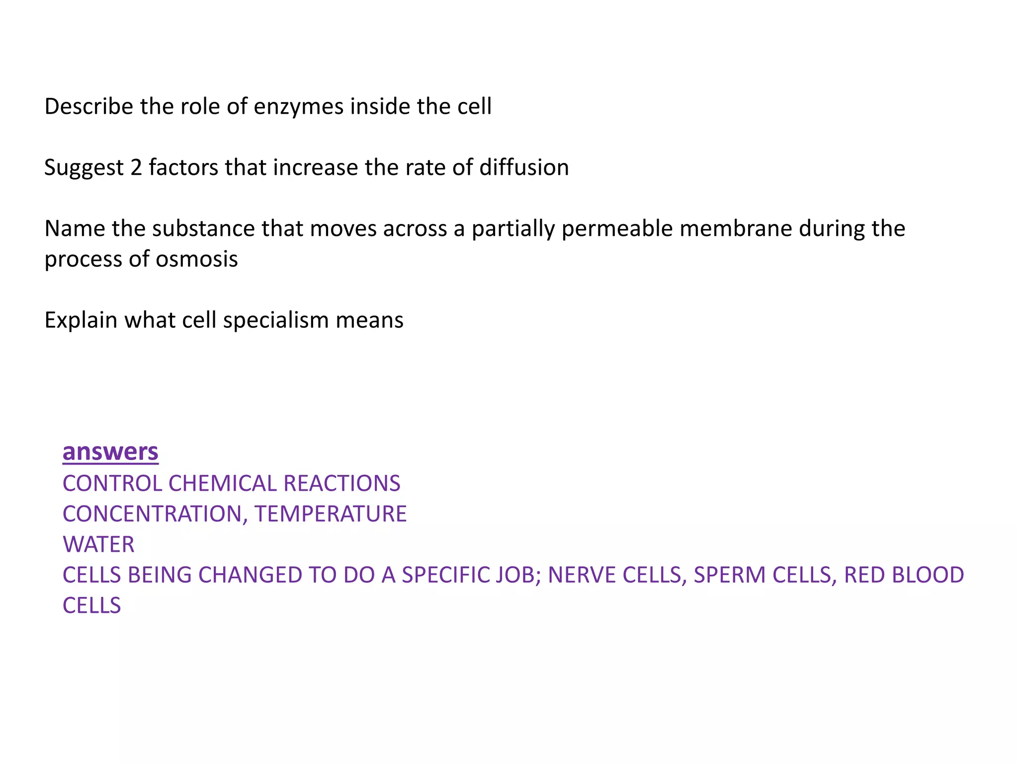 Describe the role of enzymes inside the cell
Suggest 2 factors that increase the rate of diffusion
Name the substance that moves across a partially permeable membrane during the
process of osmosis
Explain what cell specialism means
answers
CONTROL CHEMICAL REACTIONS
CONCENTRATION, TEMPERATURE
WATER
CELLS BEING CHANGED TO DO A SPECIFIC JOB; NERVE CELLS, SPERM CELLS, RED BLOOD
CELLS
 