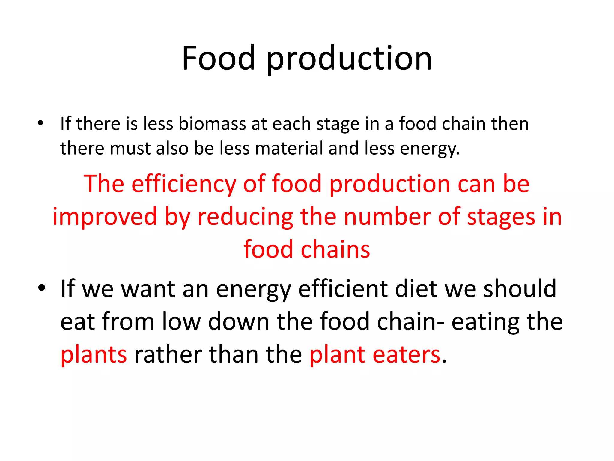 Food production
• If there is less biomass at each stage in a food chain then
there must also be less material and less energy.
The efficiency of food production can be
improved by reducing the number of stages in
food chains
• If we want an energy efficient diet we should
eat from low down the food chain- eating the
plants rather than the plant eaters.
 