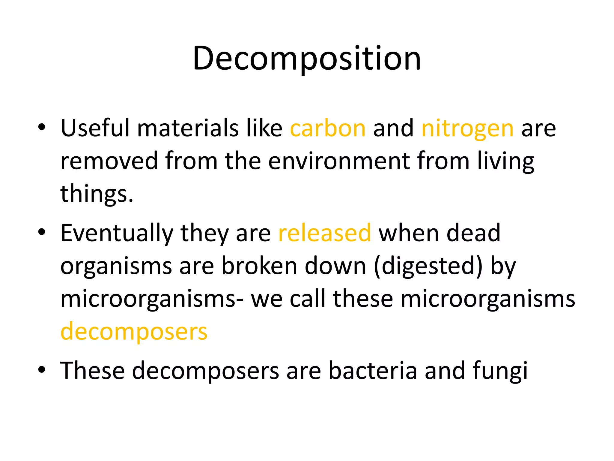 Decomposition
• Useful materials like carbon and nitrogen are
removed from the environment from living
things.
• Eventually they are released when dead
organisms are broken down (digested) by
microorganisms- we call these microorganisms
decomposers
• These decomposers are bacteria and fungi
 