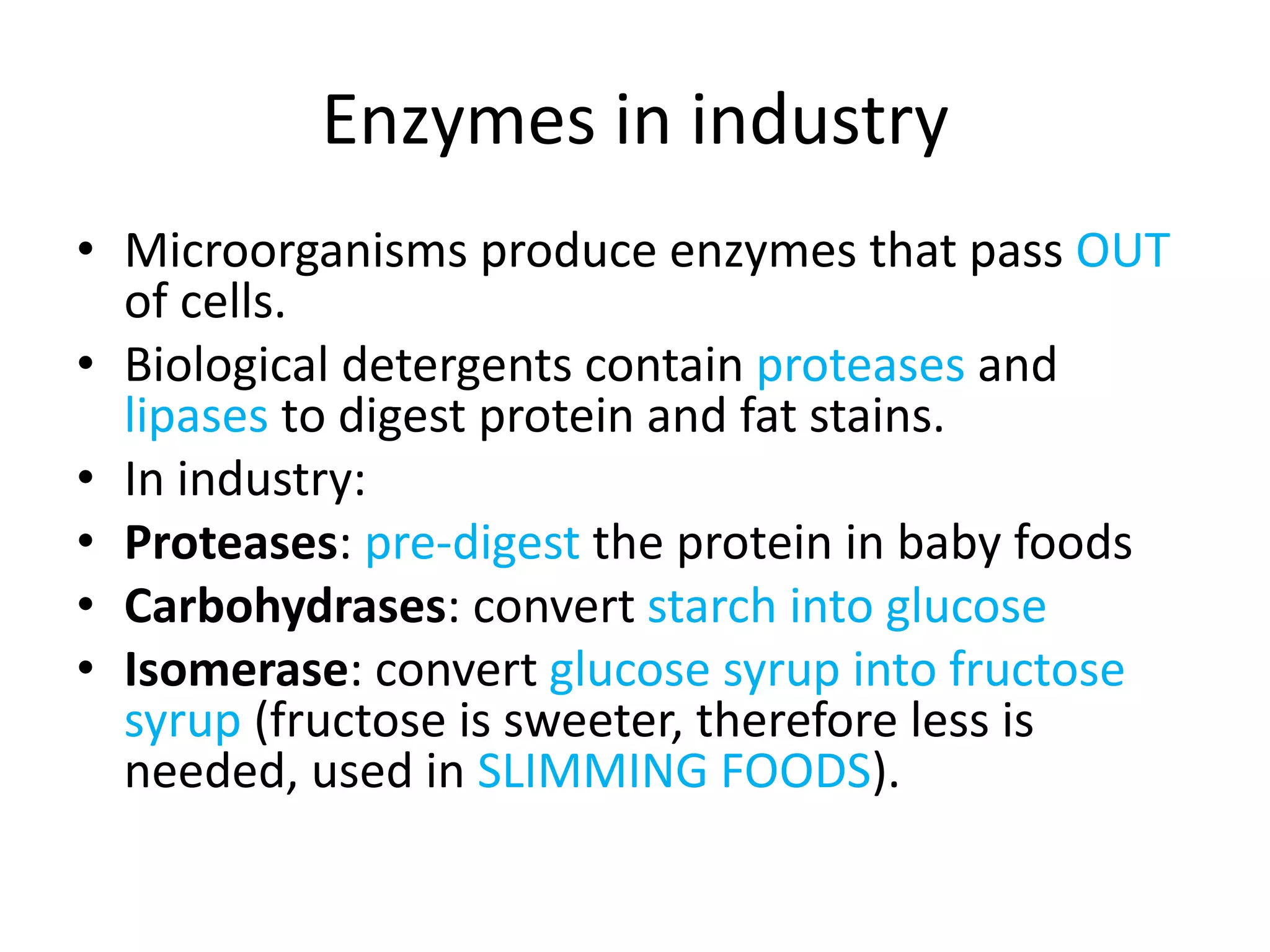 Enzymes in industry
• Microorganisms produce enzymes that pass OUT
of cells.
• Biological detergents contain proteases and
lipases to digest protein and fat stains.
• In industry:
• Proteases: pre-digest the protein in baby foods
• Carbohydrases: convert starch into glucose
• Isomerase: convert glucose syrup into fructose
syrup (fructose is sweeter, therefore less is
needed, used in SLIMMING FOODS).
 