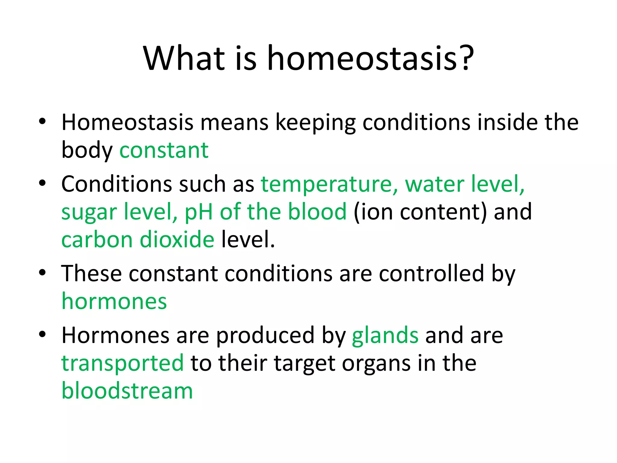 What is homeostasis?
• Homeostasis means keeping conditions inside the
body constant
• Conditions such as temperature, water level,
sugar level, pH of the blood (ion content) and
carbon dioxide level.
• These constant conditions are controlled by
hormones
• Hormones are produced by glands and are
transported to their target organs in the
bloodstream
 