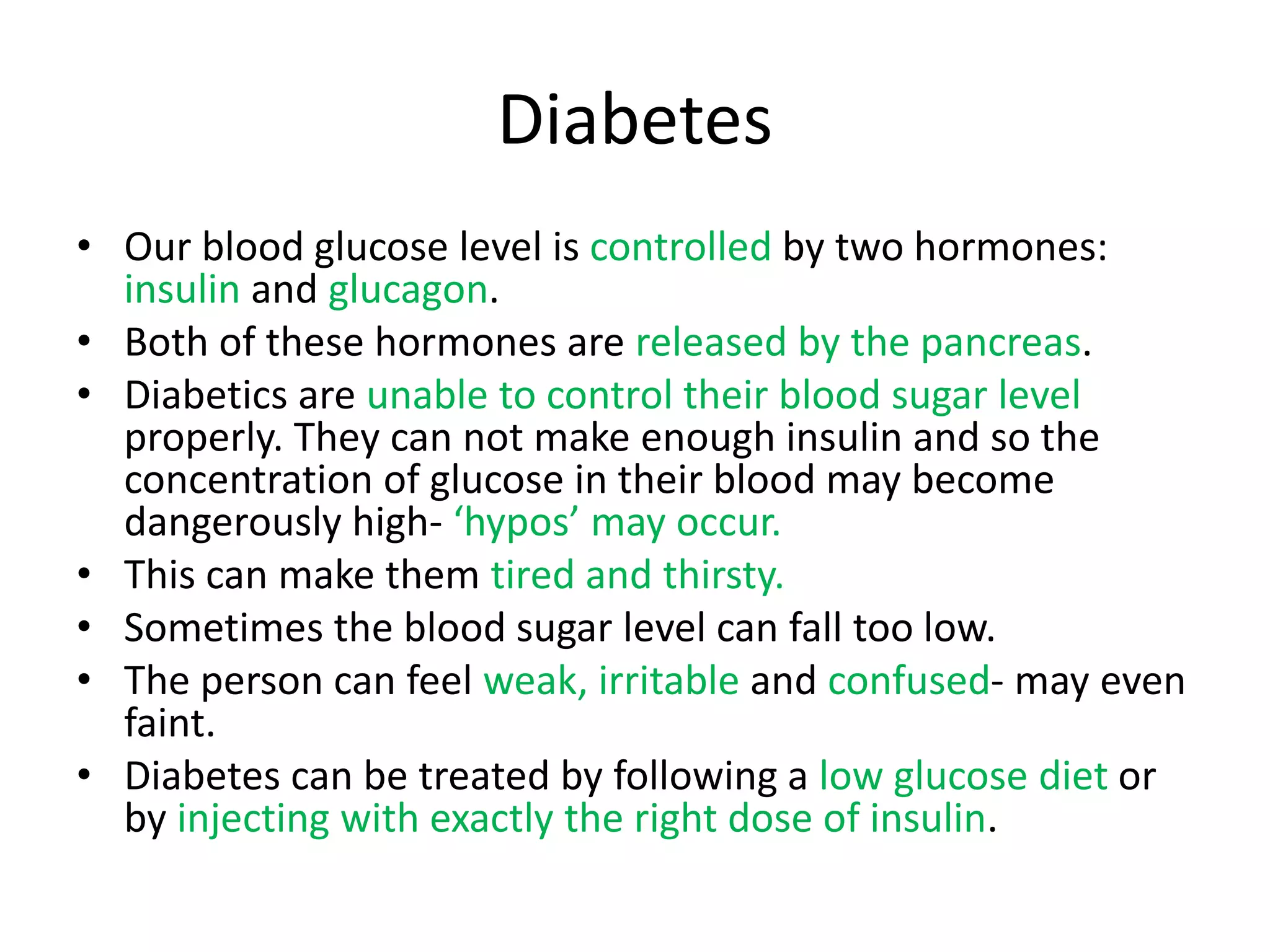 Diabetes
• Our blood glucose level is controlled by two hormones:
insulin and glucagon.
• Both of these hormones are released by the pancreas.
• Diabetics are unable to control their blood sugar level
properly. They can not make enough insulin and so the
concentration of glucose in their blood may become
dangerously high- ‘hypos’ may occur.
• This can make them tired and thirsty.
• Sometimes the blood sugar level can fall too low.
• The person can feel weak, irritable and confused- may even
faint.
• Diabetes can be treated by following a low glucose diet or
by injecting with exactly the right dose of insulin.
 
