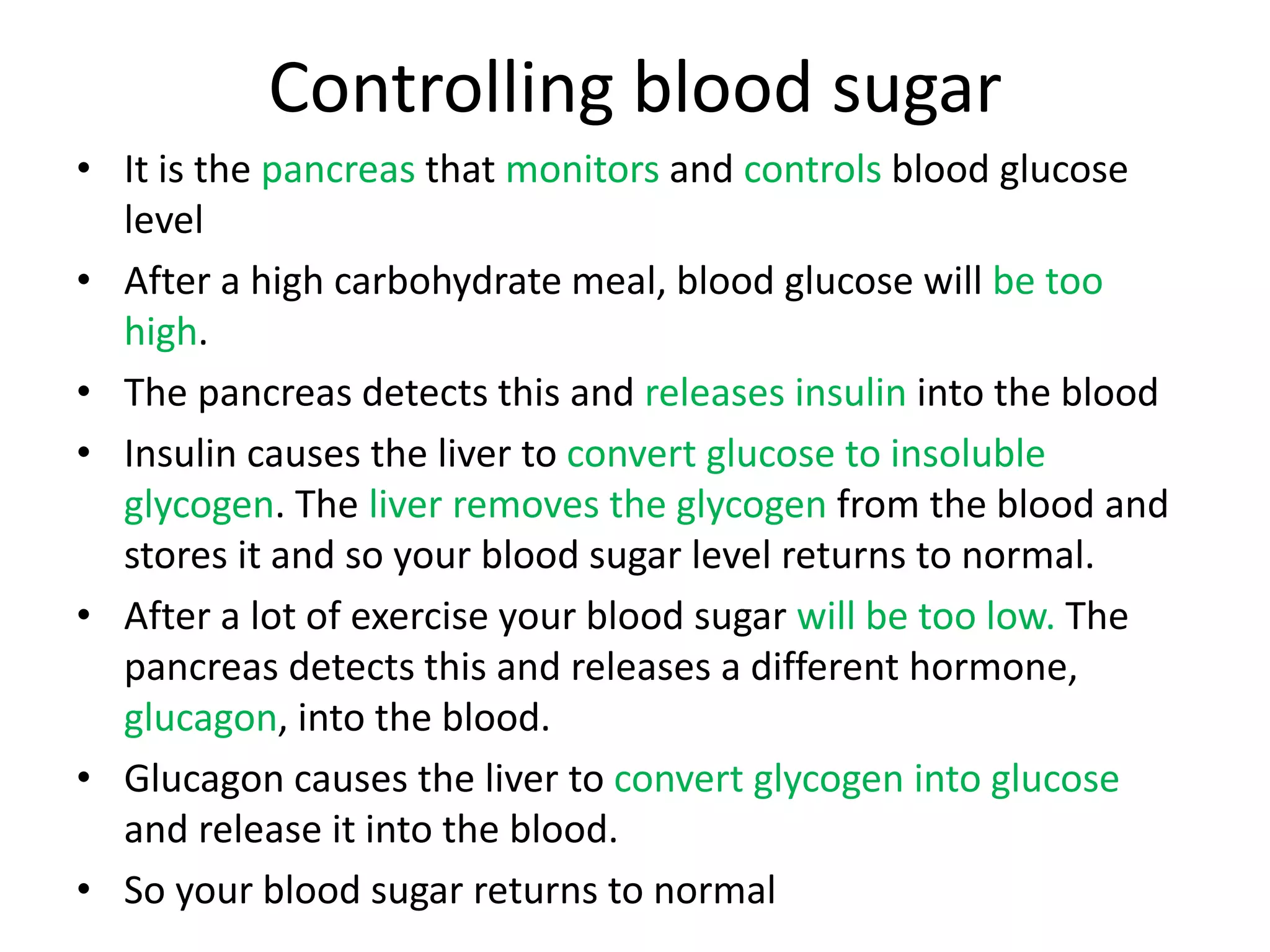 Controlling blood sugar
• It is the pancreas that monitors and controls blood glucose
level
• After a high carbohydrate meal, blood glucose will be too
high.
• The pancreas detects this and releases insulin into the blood
• Insulin causes the liver to convert glucose to insoluble
glycogen. The liver removes the glycogen from the blood and
stores it and so your blood sugar level returns to normal.
• After a lot of exercise your blood sugar will be too low. The
pancreas detects this and releases a different hormone,
glucagon, into the blood.
• Glucagon causes the liver to convert glycogen into glucose
and release it into the blood.
• So your blood sugar returns to normal
 