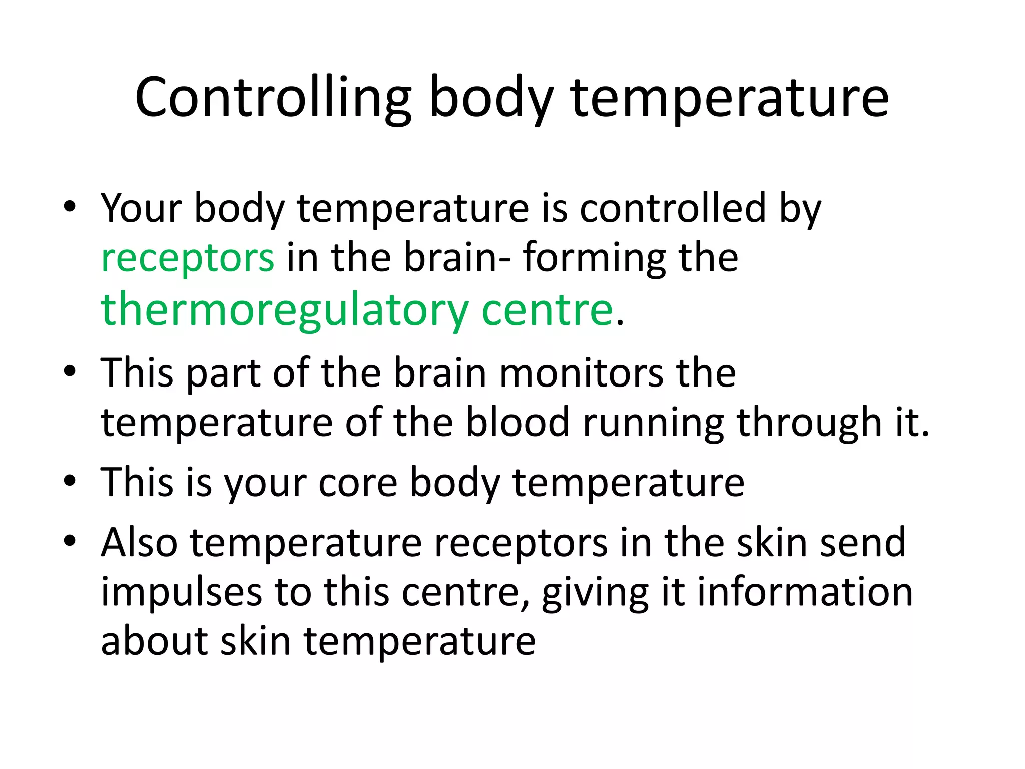 Controlling body temperature
• Your body temperature is controlled by
receptors in the brain- forming the
thermoregulatory centre.
• This part of the brain monitors the
temperature of the blood running through it.
• This is your core body temperature
• Also temperature receptors in the skin send
impulses to this centre, giving it information
about skin temperature
 