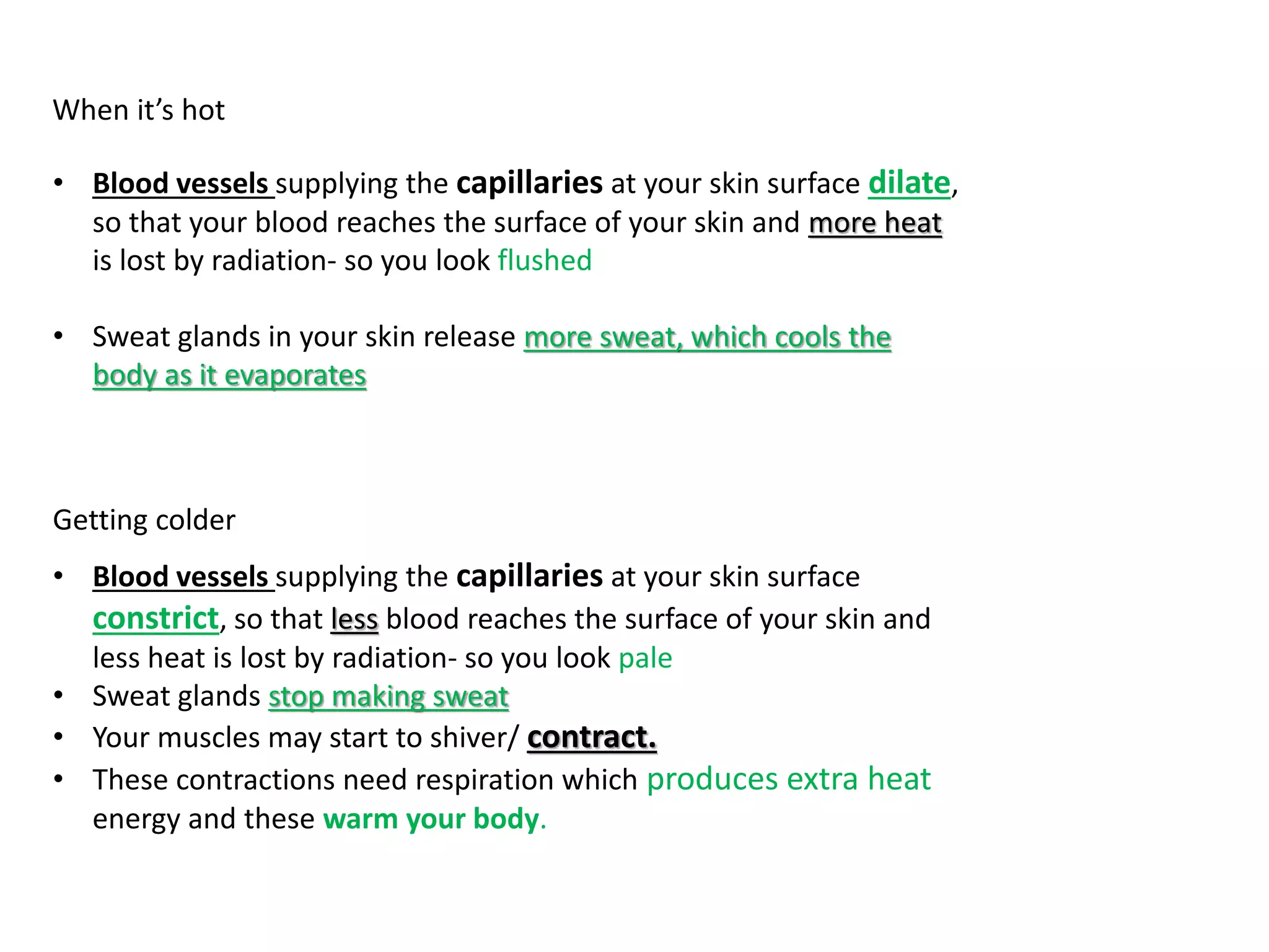 When it’s hot
• Blood vessels supplying the capillaries at your skin surface dilate,
so that your blood reaches the surface of your skin and more heat
is lost by radiation- so you look flushed
• Sweat glands in your skin release more sweat, which cools the
body as it evaporates
Getting colder
• Blood vessels supplying the capillaries at your skin surface
constrict, so that less blood reaches the surface of your skin and
less heat is lost by radiation- so you look pale
• Sweat glands stop making sweat
• Your muscles may start to shiver/ contract.
• These contractions need respiration which produces extra heat
energy and these warm your body.
 