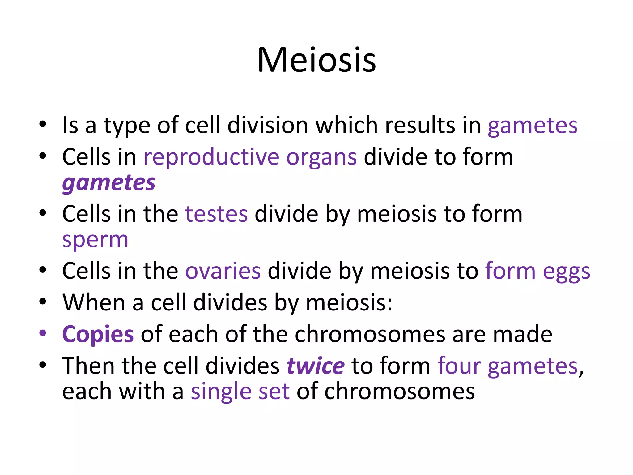 Meiosis
• Is a type of cell division which results in gametes
• Cells in reproductive organs divide to form
gametes
• Cells in the testes divide by meiosis to form
sperm
• Cells in the ovaries divide by meiosis to form eggs
• When a cell divides by meiosis:
• Copies of each of the chromosomes are made
• Then the cell divides twice to form four gametes,
each with a single set of chromosomes
 