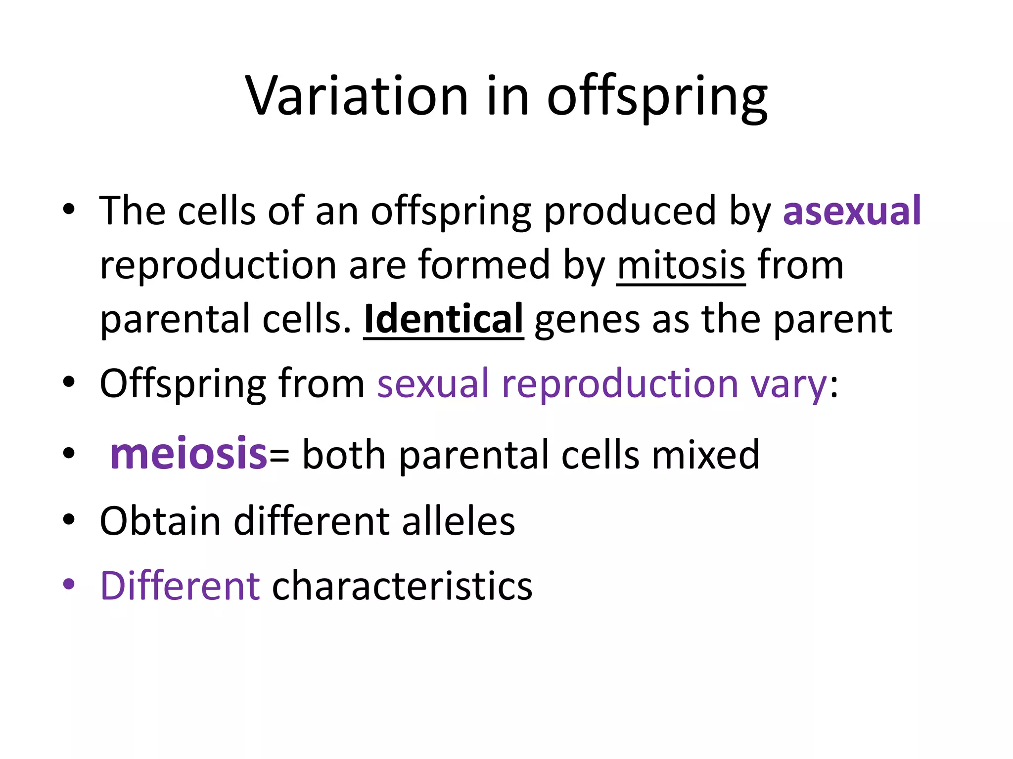 Variation in offspring
• The cells of an offspring produced by asexual
reproduction are formed by mitosis from
parental cells. Identical genes as the parent
• Offspring from sexual reproduction vary:
• meiosis= both parental cells mixed
• Obtain different alleles
• Different characteristics
 